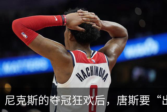 尼克斯的夺冠狂欢后，唐斯要“出走”？交易风波升级！